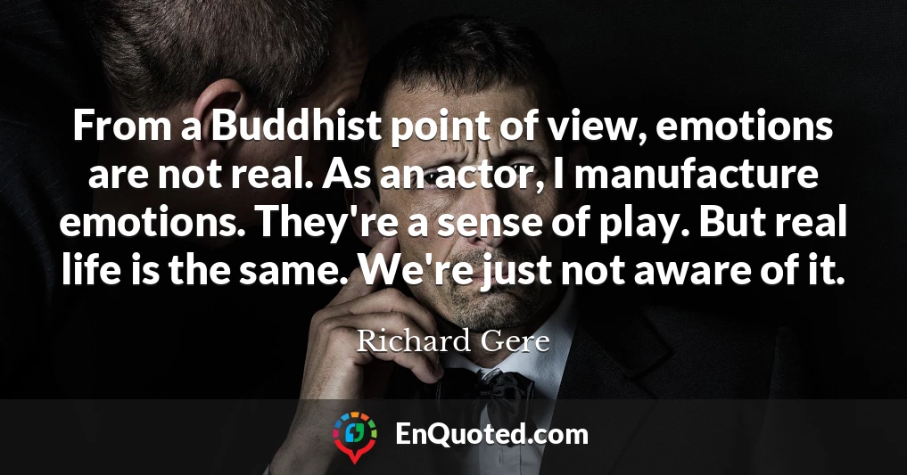 From a Buddhist point of view, emotions are not real. As an actor, I manufacture emotions. They're a sense of play. But real life is the same. We're just not aware of it.