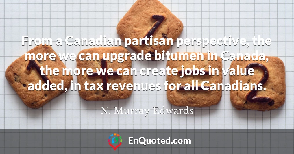 From a Canadian partisan perspective, the more we can upgrade bitumen in Canada, the more we can create jobs in value added, in tax revenues for all Canadians.