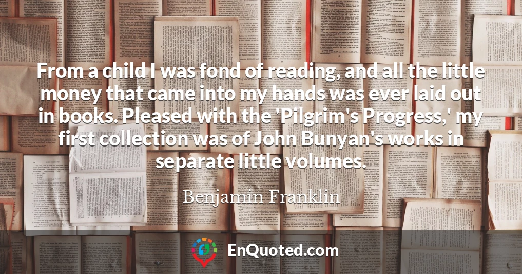 From a child I was fond of reading, and all the little money that came into my hands was ever laid out in books. Pleased with the 'Pilgrim's Progress,' my first collection was of John Bunyan's works in separate little volumes.