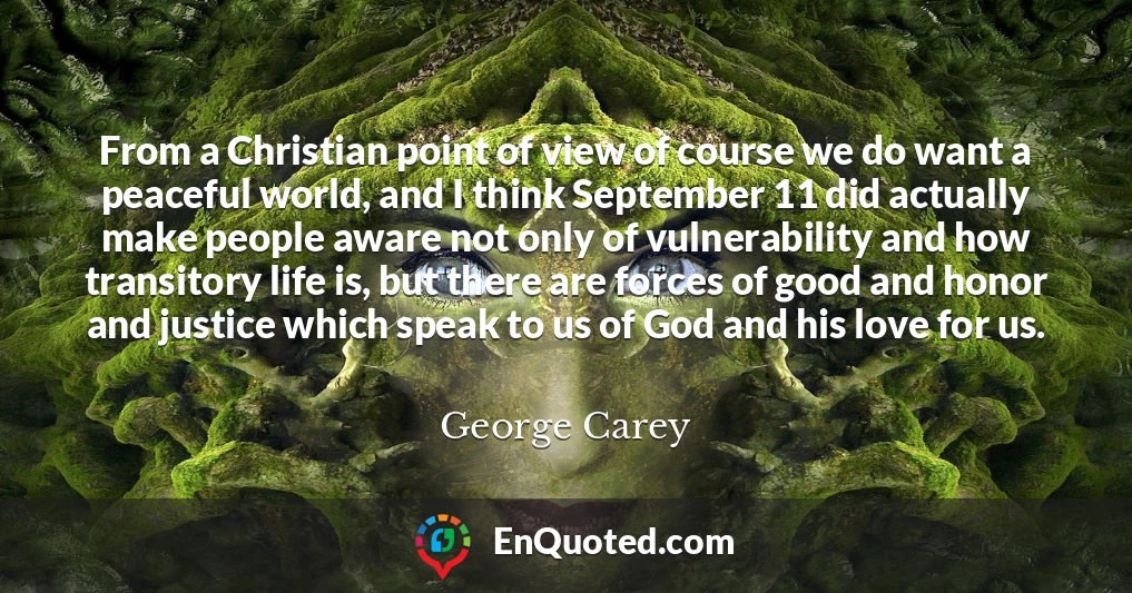 From a Christian point of view of course we do want a peaceful world, and I think September 11 did actually make people aware not only of vulnerability and how transitory life is, but there are forces of good and honor and justice which speak to us of God and his love for us.