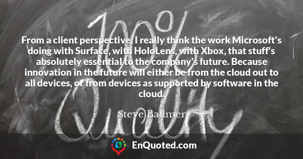 From a client perspective, I really think the work Microsoft's doing with Surface, with HoloLens, with Xbox, that stuff's absolutely essential to the company's future. Because innovation in the future will either be from the cloud out to all devices, or from devices as supported by software in the cloud.