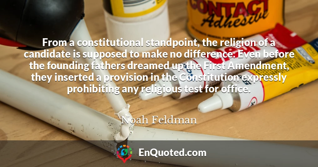 From a constitutional standpoint, the religion of a candidate is supposed to make no difference. Even before the founding fathers dreamed up the First Amendment, they inserted a provision in the Constitution expressly prohibiting any religious test for office.