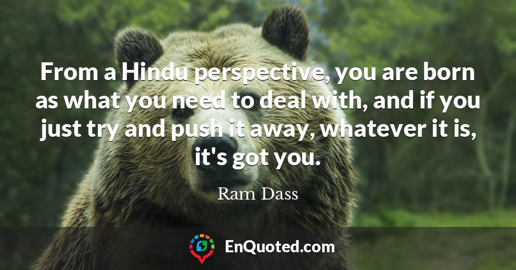 From a Hindu perspective, you are born as what you need to deal with, and if you just try and push it away, whatever it is, it's got you.