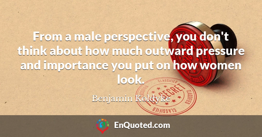 From a male perspective, you don't think about how much outward pressure and importance you put on how women look.