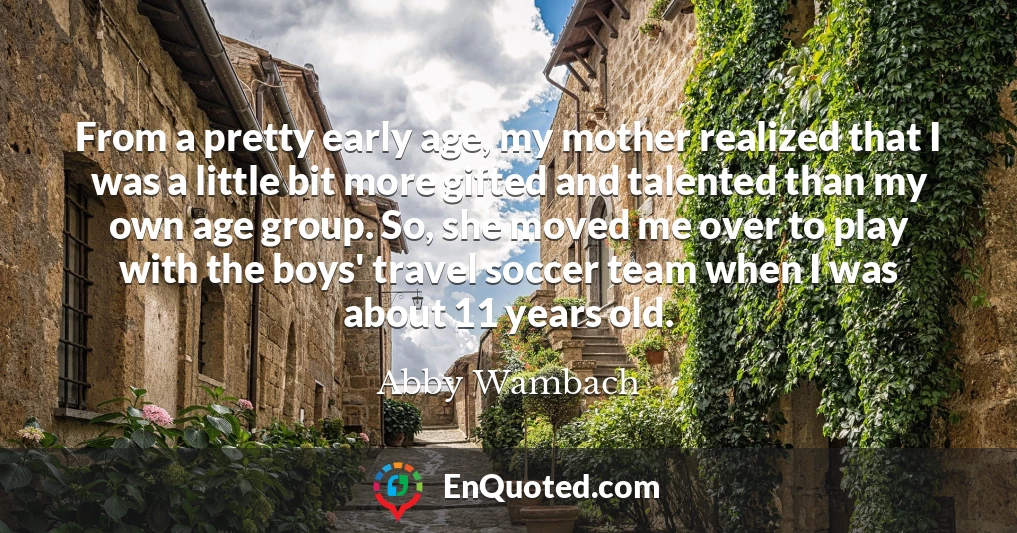 From a pretty early age, my mother realized that I was a little bit more gifted and talented than my own age group. So, she moved me over to play with the boys' travel soccer team when I was about 11 years old.