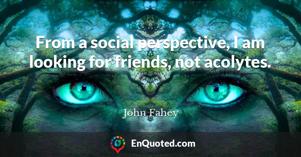 From a social perspective, I am looking for friends, not acolytes.