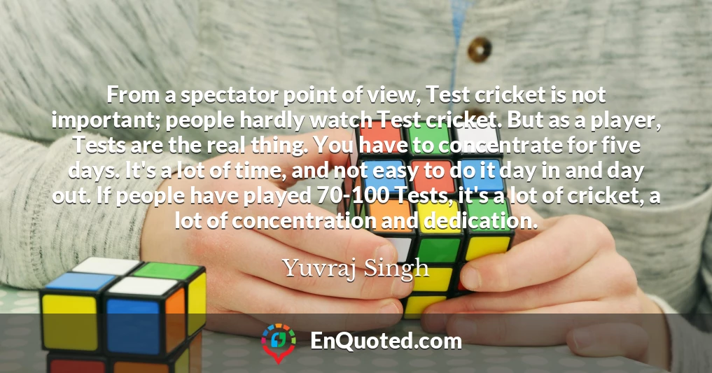 From a spectator point of view, Test cricket is not important; people hardly watch Test cricket. But as a player, Tests are the real thing. You have to concentrate for five days. It's a lot of time, and not easy to do it day in and day out. If people have played 70-100 Tests, it's a lot of cricket, a lot of concentration and dedication.