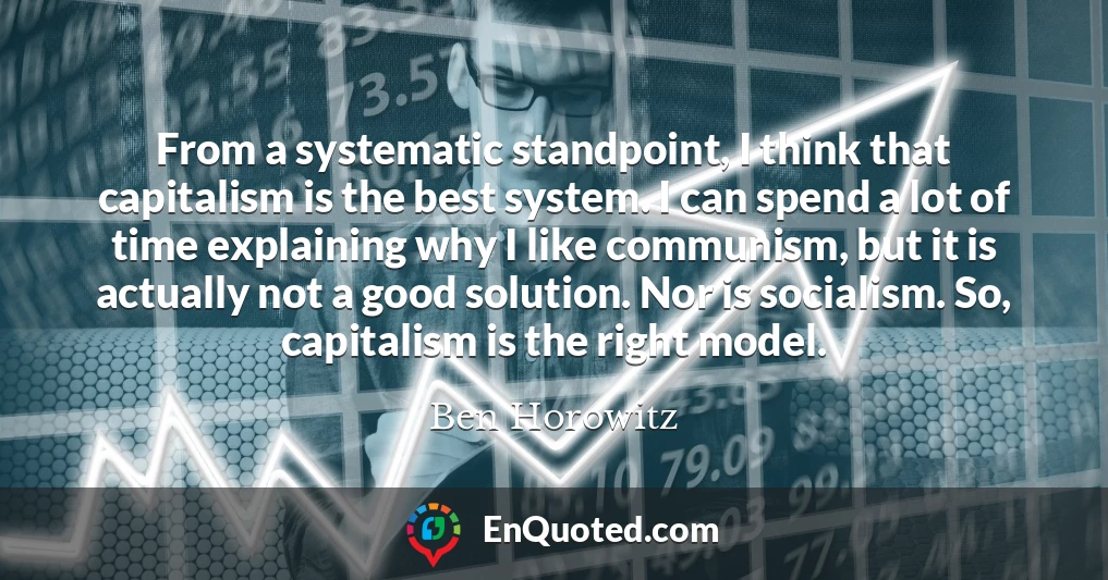 From a systematic standpoint, I think that capitalism is the best system. I can spend a lot of time explaining why I like communism, but it is actually not a good solution. Nor is socialism. So, capitalism is the right model.