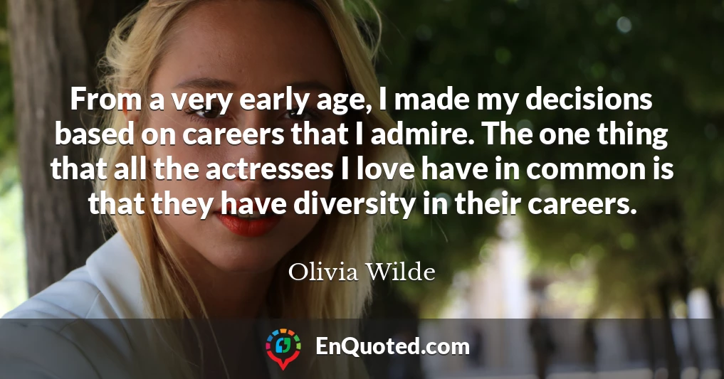 From a very early age, I made my decisions based on careers that I admire. The one thing that all the actresses I love have in common is that they have diversity in their careers.