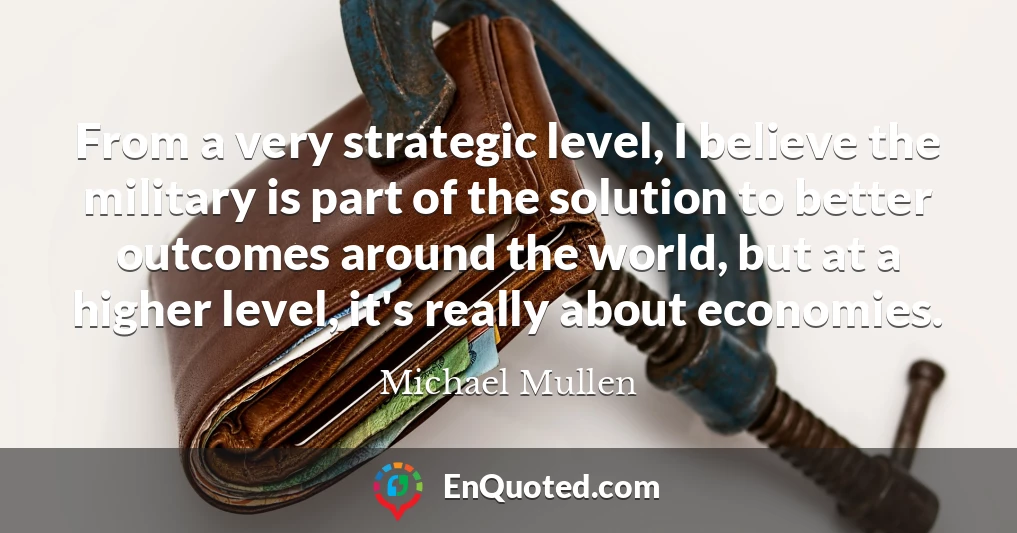 From a very strategic level, I believe the military is part of the solution to better outcomes around the world, but at a higher level, it's really about economies.