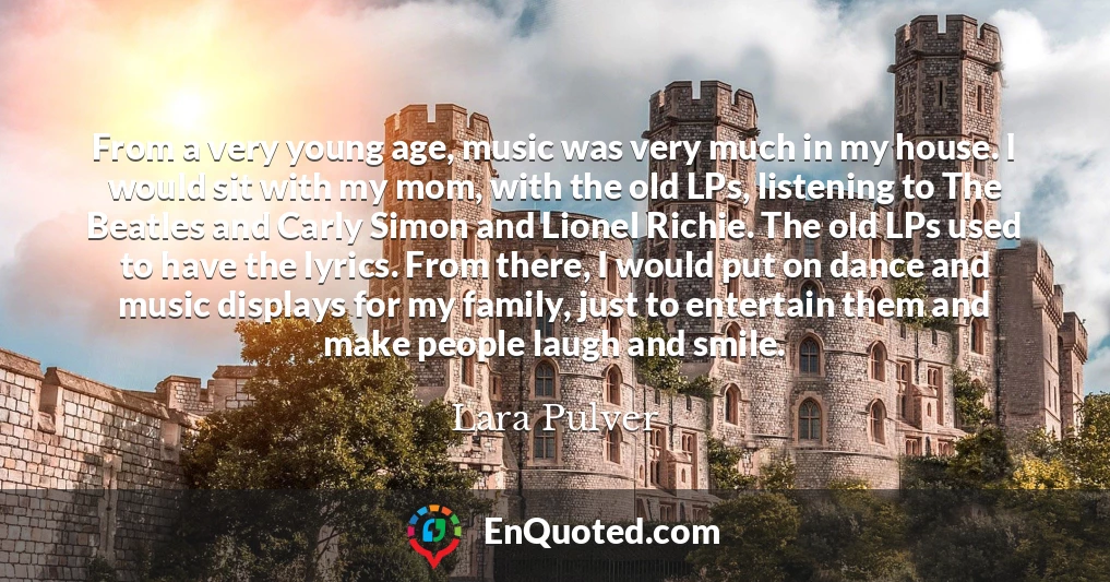 From a very young age, music was very much in my house. I would sit with my mom, with the old LPs, listening to The Beatles and Carly Simon and Lionel Richie. The old LPs used to have the lyrics. From there, I would put on dance and music displays for my family, just to entertain them and make people laugh and smile.