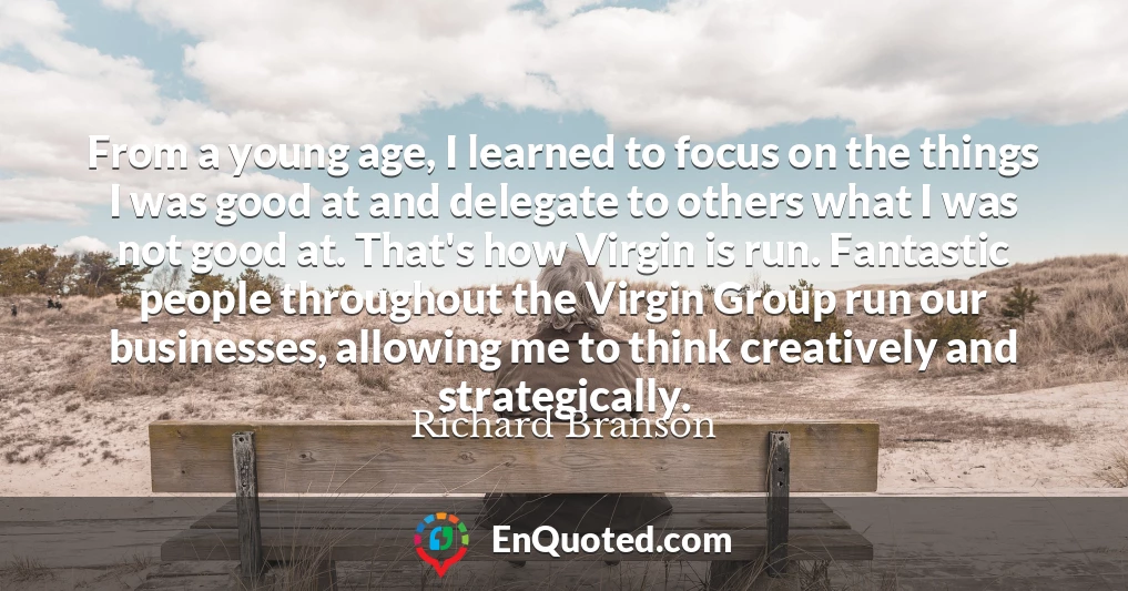From a young age, I learned to focus on the things I was good at and delegate to others what I was not good at. That's how Virgin is run. Fantastic people throughout the Virgin Group run our businesses, allowing me to think creatively and strategically.