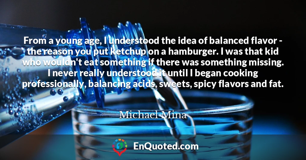 From a young age, I understood the idea of balanced flavor - the reason you put ketchup on a hamburger. I was that kid who wouldn't eat something if there was something missing. I never really understood it until I began cooking professionally, balancing acids, sweets, spicy flavors and fat.