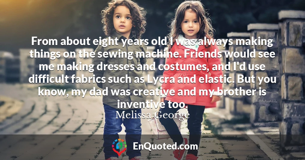 From about eight years old I was always making things on the sewing machine. Friends would see me making dresses and costumes, and I'd use difficult fabrics such as Lycra and elastic. But you know, my dad was creative and my brother is inventive too.