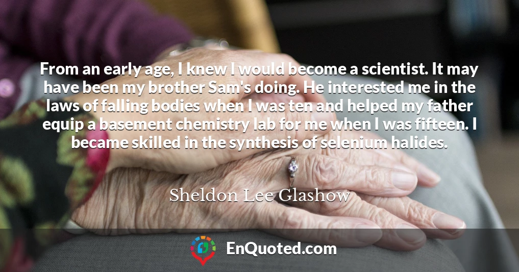 From an early age, I knew I would become a scientist. It may have been my brother Sam's doing. He interested me in the laws of falling bodies when I was ten and helped my father equip a basement chemistry lab for me when I was fifteen. I became skilled in the synthesis of selenium halides.