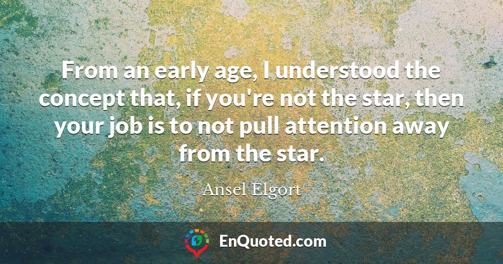 From an early age, I understood the concept that, if you're not the star, then your job is to not pull attention away from the star.
