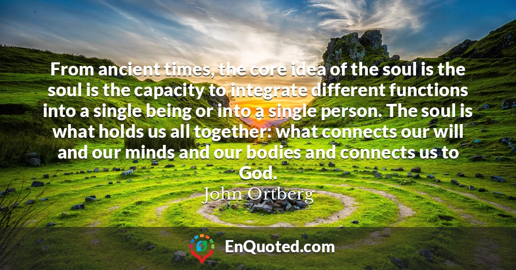 From ancient times, the core idea of the soul is the soul is the capacity to integrate different functions into a single being or into a single person. The soul is what holds us all together: what connects our will and our minds and our bodies and connects us to God.