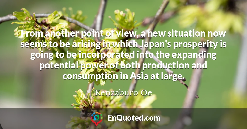 From another point of view, a new situation now seems to be arising in which Japan's prosperity is going to be incorporated into the expanding potential power of both production and consumption in Asia at large.
