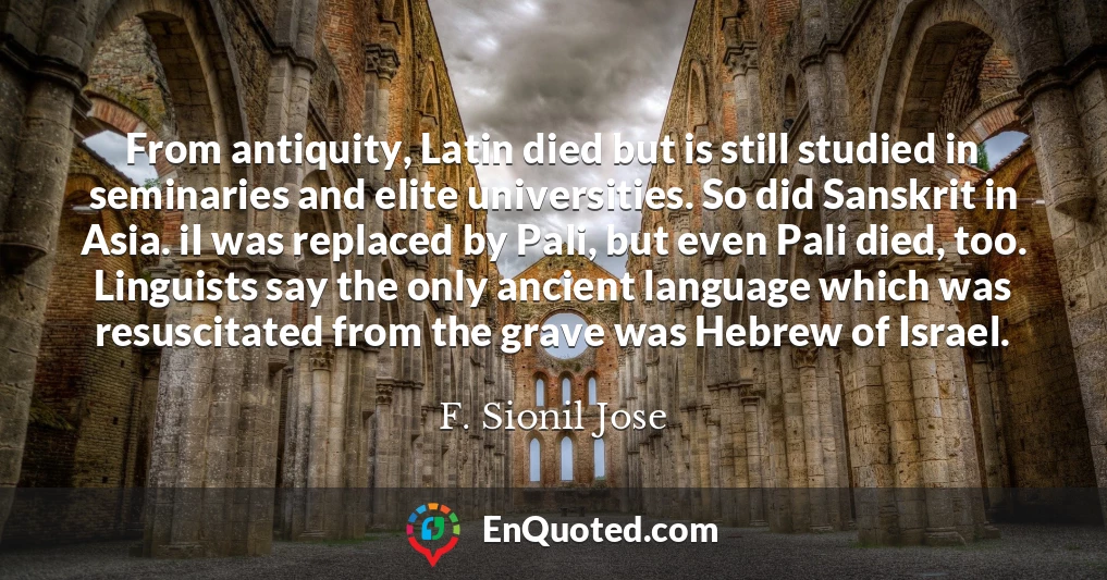 From antiquity, Latin died but is still studied in seminaries and elite universities. So did Sanskrit in Asia. iI was replaced by Pali, but even Pali died, too. Linguists say the only ancient language which was resuscitated from the grave was Hebrew of Israel.