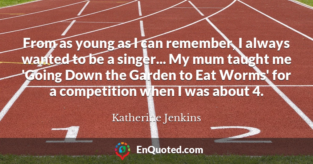 From as young as I can remember, I always wanted to be a singer... My mum taught me 'Going Down the Garden to Eat Worms' for a competition when I was about 4.
