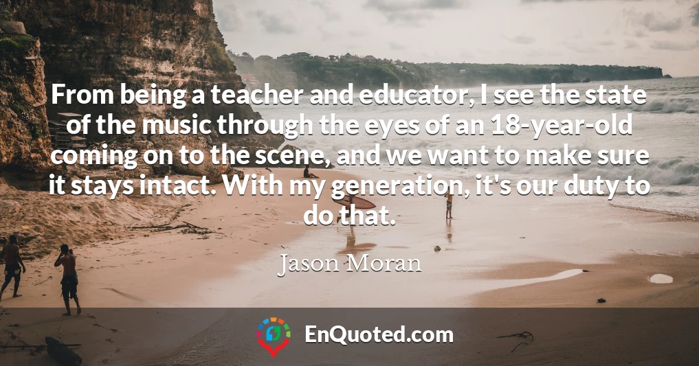 From being a teacher and educator, I see the state of the music through the eyes of an 18-year-old coming on to the scene, and we want to make sure it stays intact. With my generation, it's our duty to do that.