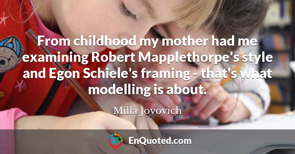 From childhood my mother had me examining Robert Mapplethorpe's style and Egon Schiele's framing - that's what modelling is about.