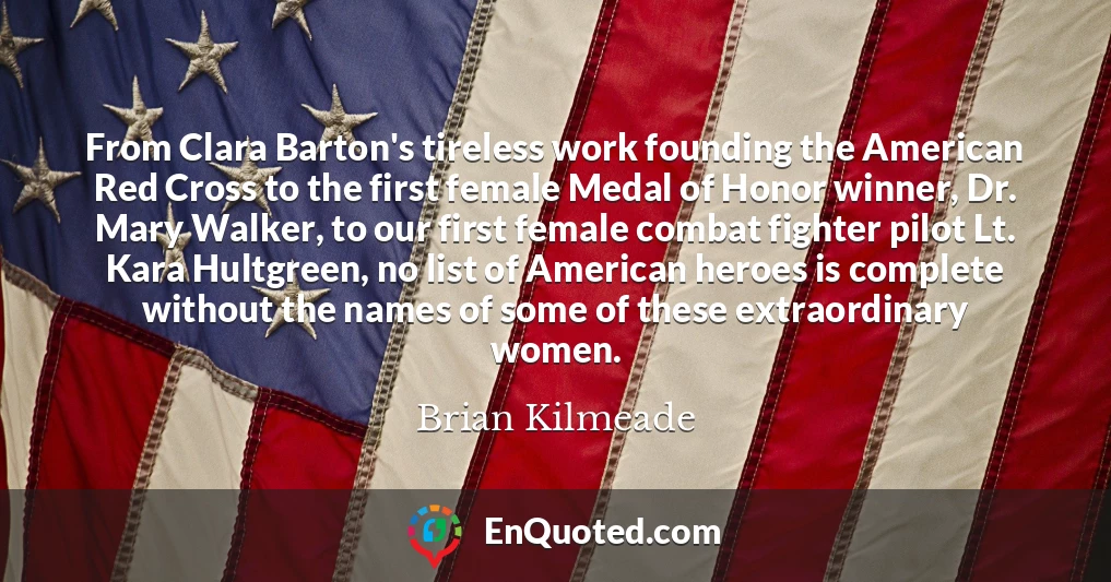 From Clara Barton's tireless work founding the American Red Cross to the first female Medal of Honor winner, Dr. Mary Walker, to our first female combat fighter pilot Lt. Kara Hultgreen, no list of American heroes is complete without the names of some of these extraordinary women.