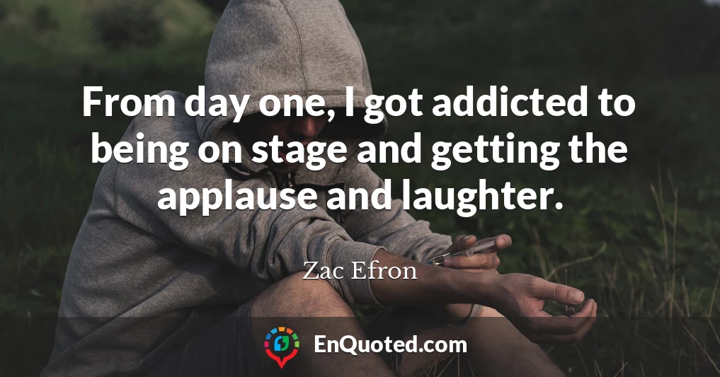 From day one, I got addicted to being on stage and getting the applause and laughter.