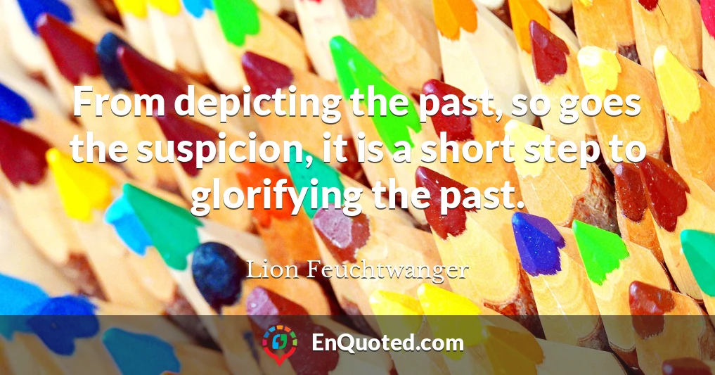 From depicting the past, so goes the suspicion, it is a short step to glorifying the past.