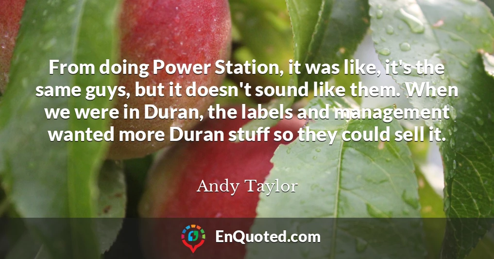 From doing Power Station, it was like, it's the same guys, but it doesn't sound like them. When we were in Duran, the labels and management wanted more Duran stuff so they could sell it.