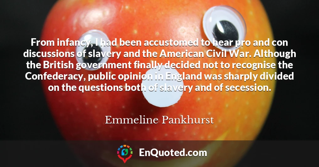 From infancy, I had been accustomed to hear pro and con discussions of slavery and the American Civil War. Although the British government finally decided not to recognise the Confederacy, public opinion in England was sharply divided on the questions both of slavery and of secession.