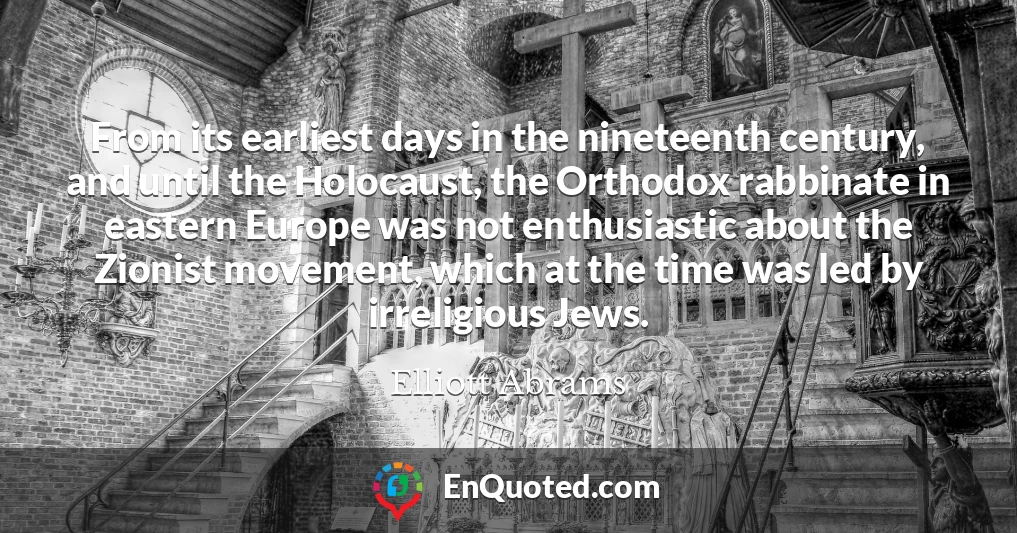 From its earliest days in the nineteenth century, and until the Holocaust, the Orthodox rabbinate in eastern Europe was not enthusiastic about the Zionist movement, which at the time was led by irreligious Jews.
