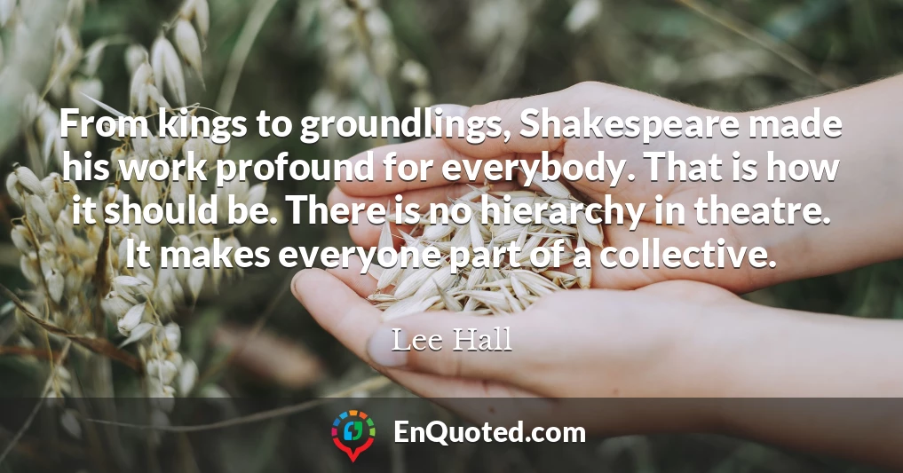 From kings to groundlings, Shakespeare made his work profound for everybody. That is how it should be. There is no hierarchy in theatre. It makes everyone part of a collective.