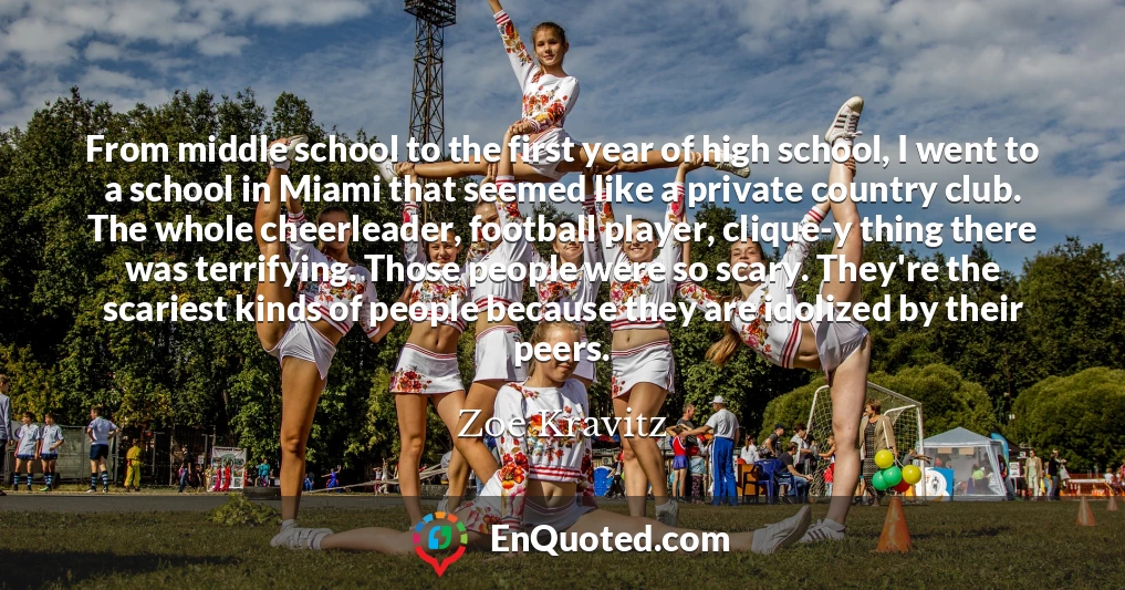 From middle school to the first year of high school, I went to a school in Miami that seemed like a private country club. The whole cheerleader, football player, clique-y thing there was terrifying. Those people were so scary. They're the scariest kinds of people because they are idolized by their peers.
