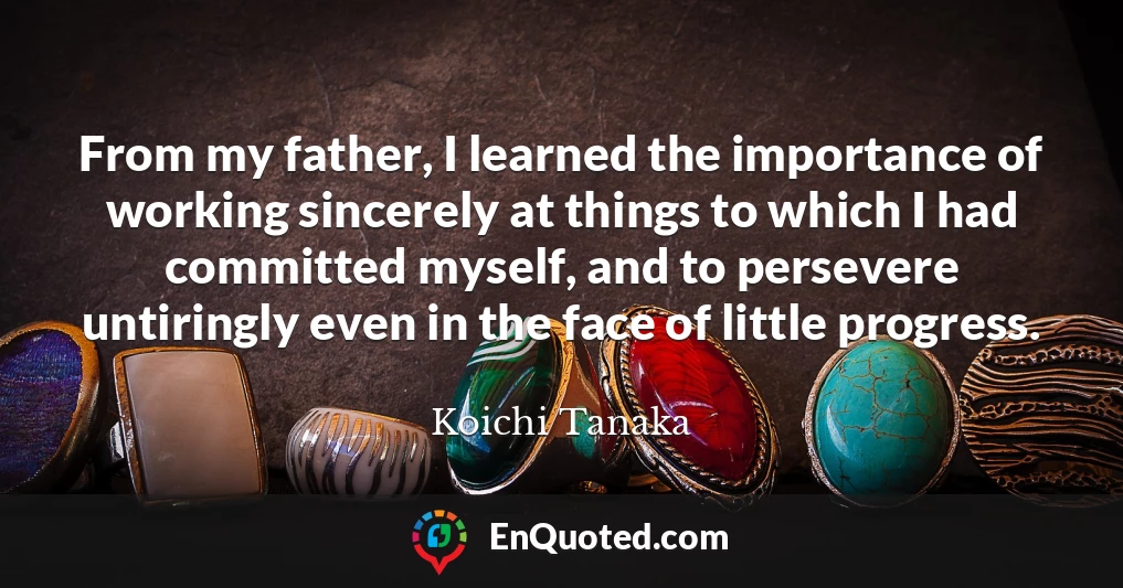 From my father, I learned the importance of working sincerely at things to which I had committed myself, and to persevere untiringly even in the face of little progress.