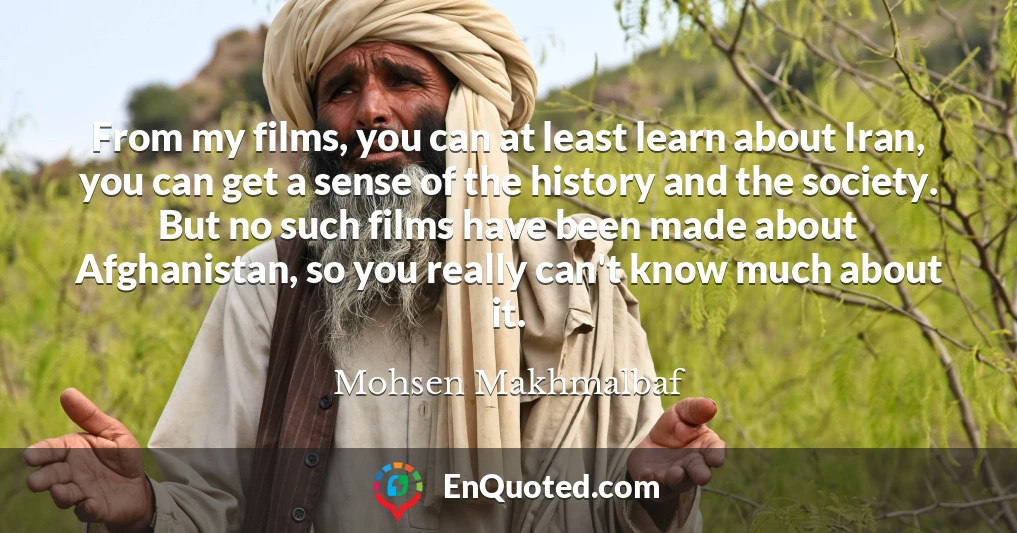 From my films, you can at least learn about Iran, you can get a sense of the history and the society. But no such films have been made about Afghanistan, so you really can't know much about it.