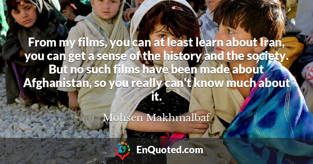 From my films, you can at least learn about Iran, you can get a sense of the history and the society. But no such films have been made about Afghanistan, so you really can't know much about it.