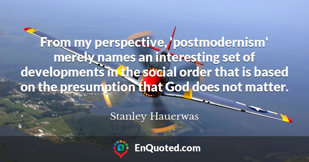 From my perspective, 'postmodernism' merely names an interesting set of developments in the social order that is based on the presumption that God does not matter.