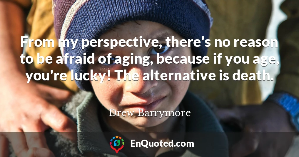 From my perspective, there's no reason to be afraid of aging, because if you age, you're lucky! The alternative is death.
