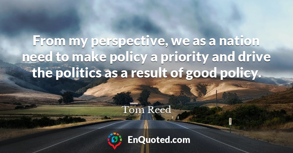 From my perspective, we as a nation need to make policy a priority and drive the politics as a result of good policy.