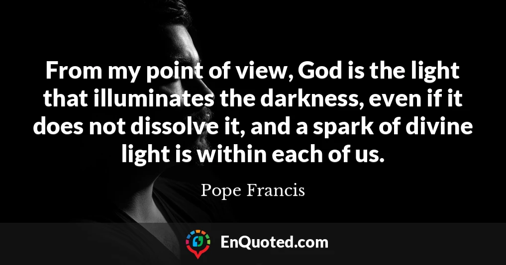 From my point of view, God is the light that illuminates the darkness, even if it does not dissolve it, and a spark of divine light is within each of us.