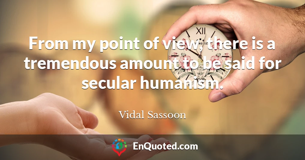 From my point of view, there is a tremendous amount to be said for secular humanism.
