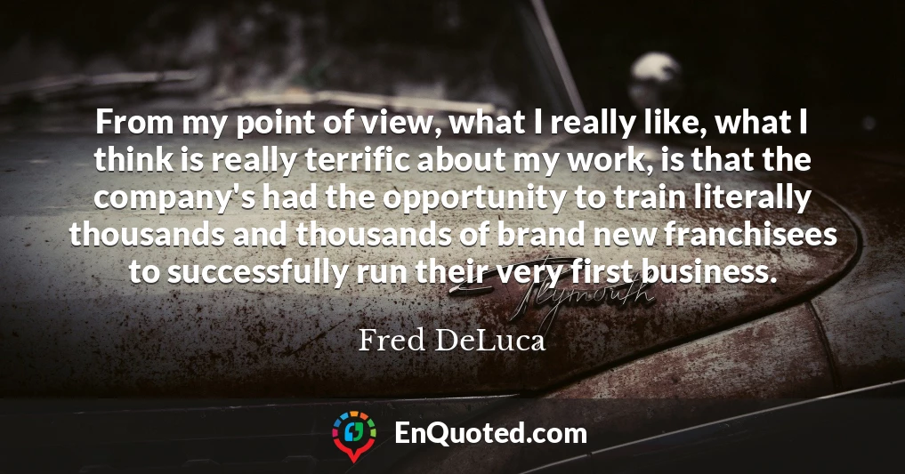 From my point of view, what I really like, what I think is really terrific about my work, is that the company's had the opportunity to train literally thousands and thousands of brand new franchisees to successfully run their very first business.