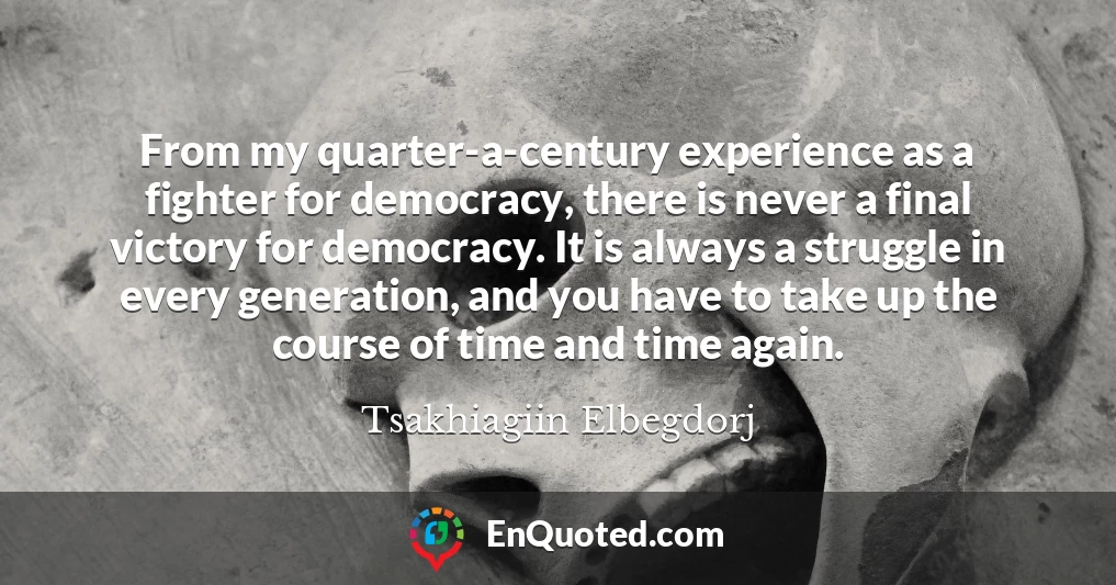 From my quarter-a-century experience as a fighter for democracy, there is never a final victory for democracy. It is always a struggle in every generation, and you have to take up the course of time and time again.