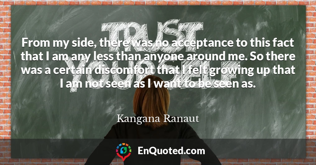 From my side, there was no acceptance to this fact that I am any less than anyone around me. So there was a certain discomfort that I felt growing up that I am not seen as I want to be seen as.