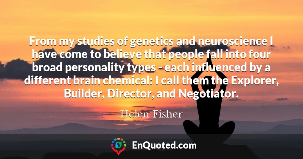 From my studies of genetics and neuroscience I have come to believe that people fall into four broad personality types - each influenced by a different brain chemical: I call them the Explorer, Builder, Director, and Negotiator.