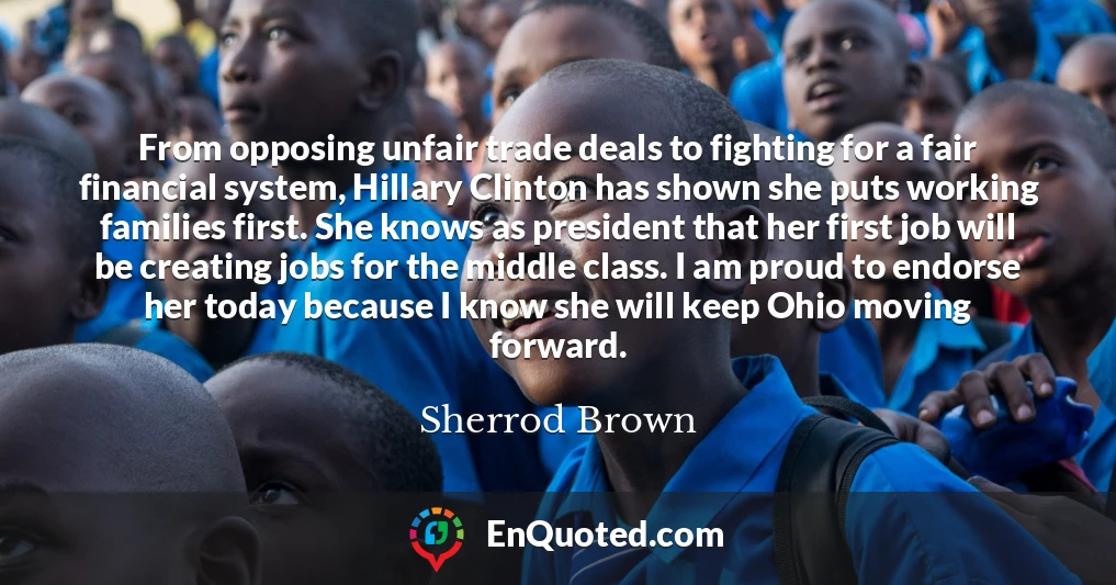 From opposing unfair trade deals to fighting for a fair financial system, Hillary Clinton has shown she puts working families first. She knows as president that her first job will be creating jobs for the middle class. I am proud to endorse her today because I know she will keep Ohio moving forward.