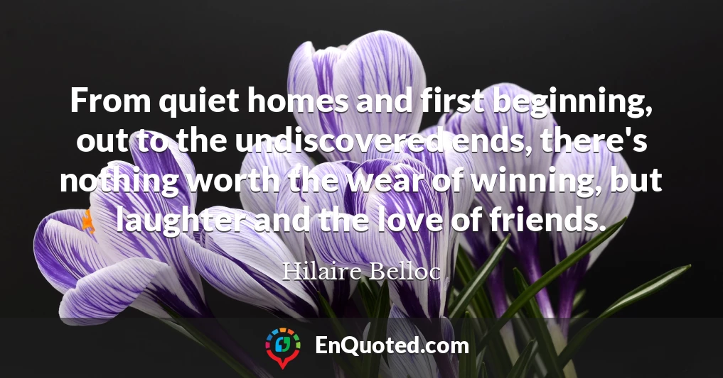 From quiet homes and first beginning, out to the undiscovered ends, there's nothing worth the wear of winning, but laughter and the love of friends.