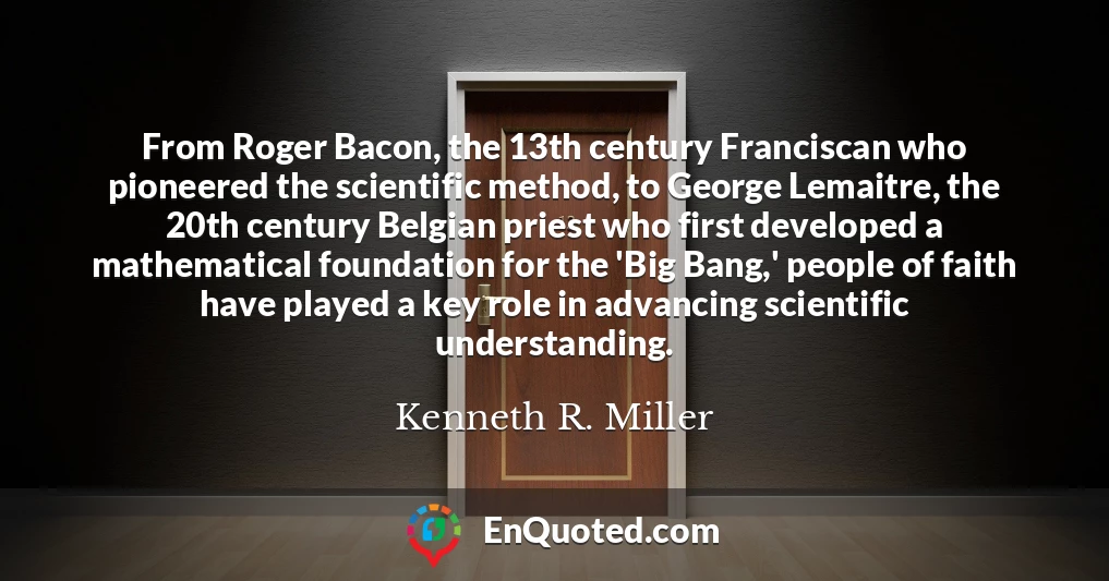 From Roger Bacon, the 13th century Franciscan who pioneered the scientific method, to George Lemaitre, the 20th century Belgian priest who first developed a mathematical foundation for the 'Big Bang,' people of faith have played a key role in advancing scientific understanding.