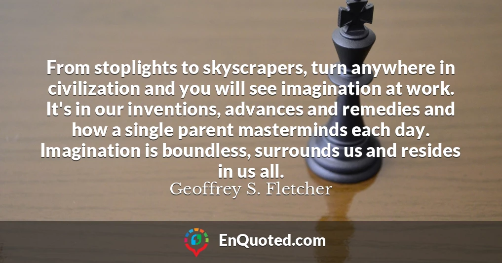 From stoplights to skyscrapers, turn anywhere in civilization and you will see imagination at work. It's in our inventions, advances and remedies and how a single parent masterminds each day. Imagination is boundless, surrounds us and resides in us all.